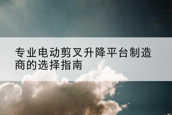 怒江电动剪叉升降平台厂家-专业电动剪叉升降平台制造商的选择指南