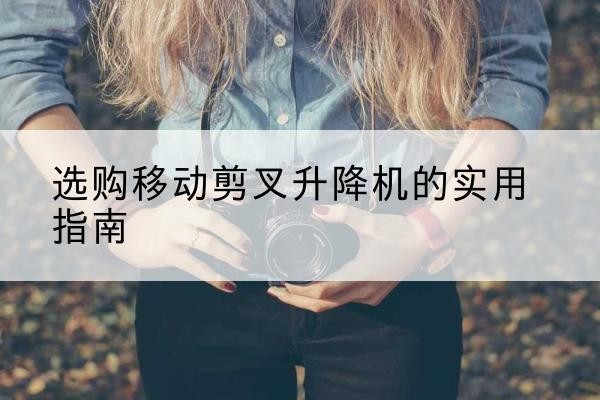 怒江移动剪叉升降机怎么选-选购移动剪叉升降机的实用指南