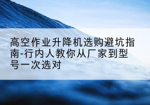 怒江升降平台厂家-高空作业升降机选购避坑指南-行内人教你从厂家到型号一次选对