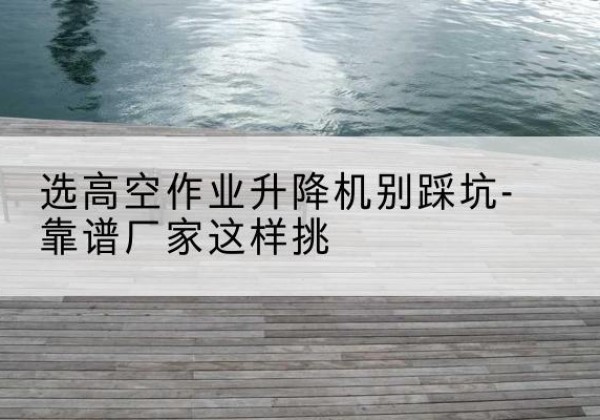 怒江剪叉式升降机厂家-选高空作业升降机别踩坑-靠谱厂家这样挑