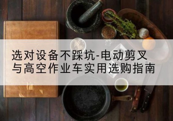 怒江电动剪叉升降平台怎么选-选对设备不踩坑-电动剪叉与高空作业车实用选购指南