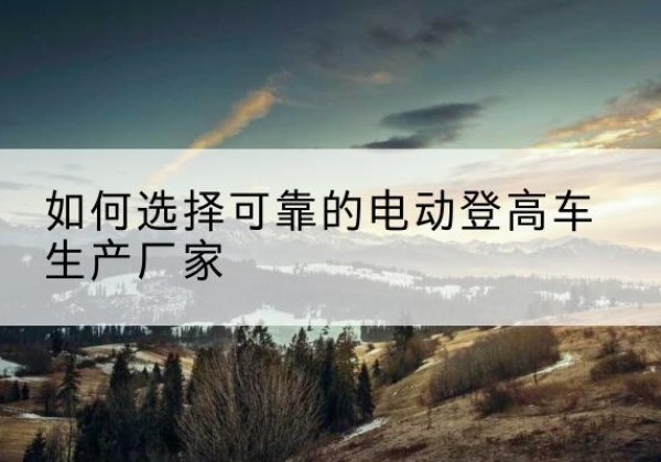 怒江电动登高车厂家-如何选择可靠的电动登高车生产厂家
