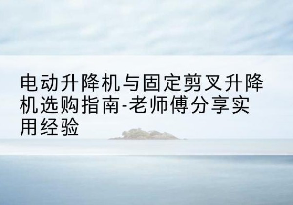 怒江电动升降机怎么选-电动升降机与固定剪叉升降机选购指南-老师傅分享实用经验