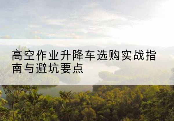 怒江升降车怎么选-高空作业升降车选购实战指南与避坑要点