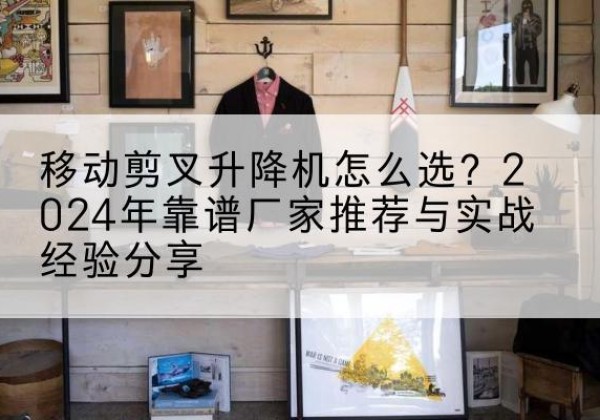 怒江升降平台厂家推荐-移动剪叉升降机怎么选？2024年靠谱厂家推荐与实战经验分享