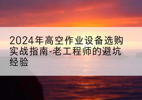 怒江高空作业升降机厂家推荐-2024年高空作业设备选购实战指南-老工程师的避坑经验