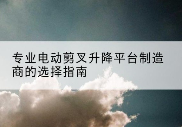 怒江电动剪叉升降平台厂家-专业电动剪叉升降平台制造商的选择指南